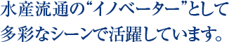 水産流通の“イノベーター”として多彩なシーンで活躍しています。