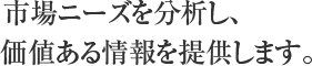 市場ニーズを分析し、価値ある情報を提供します。