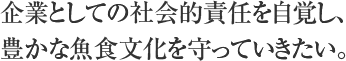 企業としての社会的責任を自覚し、豊かな魚食文化を守っていきたい。