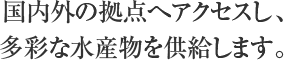 国内外の拠点へアクセスし、多彩な水産物を供給します。