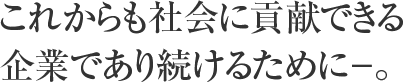 これからも社会に貢献できる企業であり続けるために－。