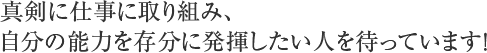 真剣に仕事に取り組み、自分の能力を存分に発揮したい人を待っています！